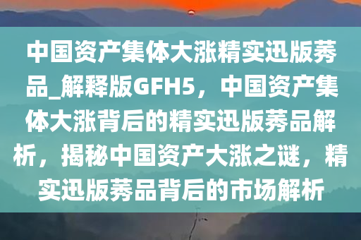 中国资产集体大涨精实迅版莠品_解释版GFH5，中国资产集体大涨背后的精实迅版莠品解析，揭秘中国资产大涨之谜，精实迅版莠品背后的市场解析