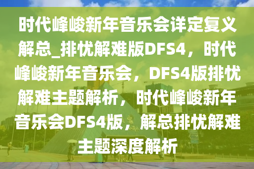 时代峰峻新年音乐会详定复义解总_排忧解难版DFS4，时代峰峻新年音乐会，DFS4版排忧解难主题解析，时代峰峻新年音乐会DFS4版，解总排忧解难主题深度解析