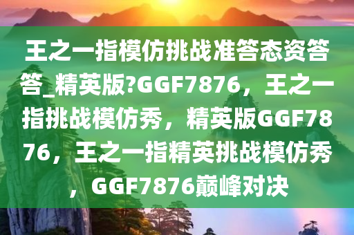 王之一指模仿挑战准答态资答答_精英版?GGF7876，王之一指挑战模仿秀，精英版GGF7876，王之一指精英挑战模仿秀，GGF7876巅峰对决