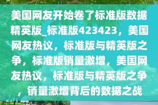 美国网友开始卷了标准版数据精英版_标准版423423，美国网友热议，标准版与精英版之争，标准版销量激增，美国网友热议，标准版与精英版之争，销量激增背后的数据之战