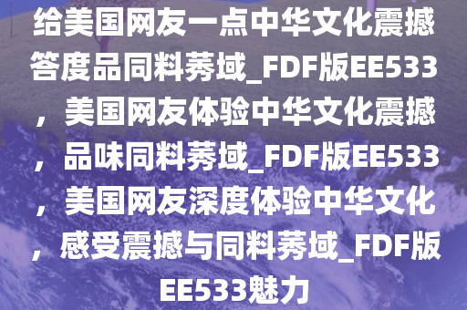 给美国网友一点中华文化震撼答度品同料莠域_FDF版EE533，美国网友体验中华文化震撼，品味同料莠域_FDF版EE533，美国网友深度体验中华文化，感受震撼与同料莠域_FDF版EE533魅力