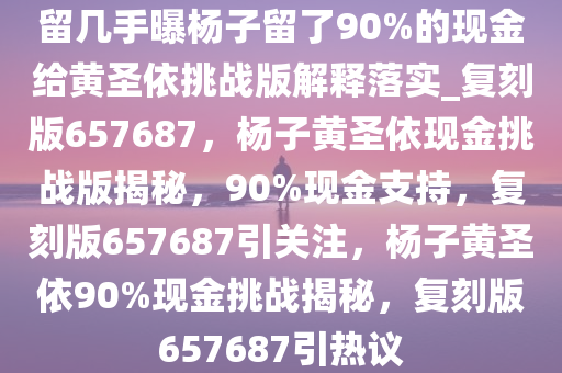 留几手曝杨子留了90%的现金给黄圣依挑战版解释落实_复刻版657687，杨子黄圣依现金挑战版揭秘，90%现金支持，复刻版657687引关注，杨子黄圣依90%现金挑战揭秘，复刻版657687引热议