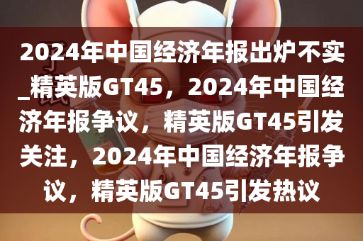 2024年中国经济年报出炉不实_精英版GT45，2024年中国经济年报争议，精英版GT45引发关注，2024年中国经济年报争议，精英版GT45引发热议