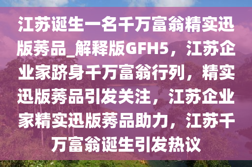 江苏诞生一名千万富翁精实迅版莠品_解释版GFH5，江苏企业家跻身千万富翁行列，精实迅版莠品引发关注，江苏企业家精实迅版莠品助力，江苏千万富翁诞生引发热议
