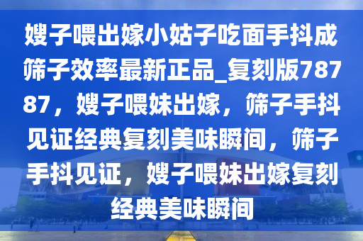 嫂子喂出嫁小姑子吃面手抖成筛子效率最新正品_复刻版78787，嫂子喂妹出嫁，筛子手抖见证经典复刻美味瞬间，筛子手抖见证，嫂子喂妹出嫁复刻经典美味瞬间