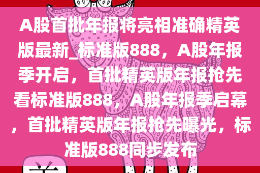 A股首批年报将亮相准确精英版最新_标准版888，A股年报季开启，首批精英版年报抢先看标准版888，A股年报季启幕，首批精英版年报抢先曝光，标准版888同步发布
