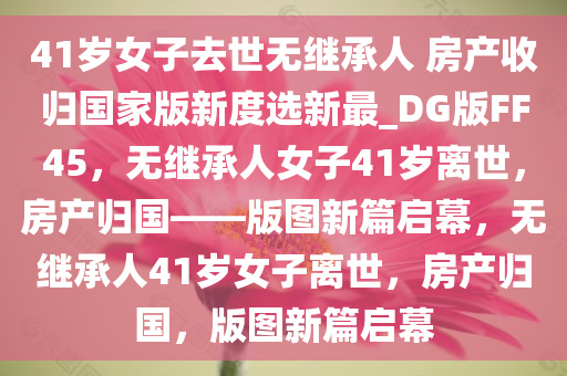 41岁女子去世无继承人 房产收归国家版新度选新最_DG版FF45，无继承人女子41岁离世，房产归国——版图新篇启幕，无继承人41岁女子离世，房产归国，版图新篇启幕