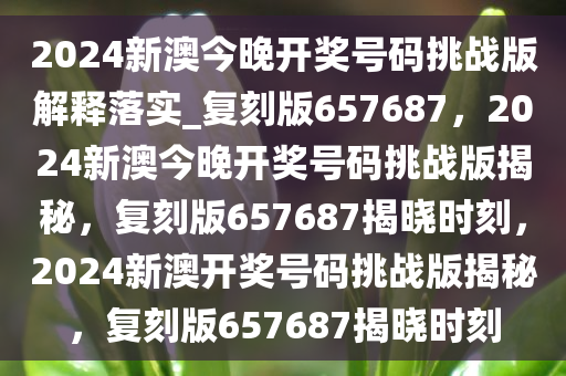 2024新澳今晚开奖号码挑战版解释落实_复刻版657687，2024新澳今晚开奖号码挑战版揭秘，复刻版657687揭晓时刻，2024新澳开奖号码挑战版揭秘，复刻版657687揭晓时刻