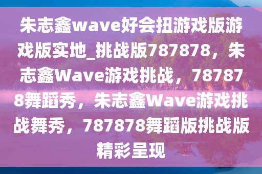 朱志鑫wave好会扭游戏版游戏版实地_挑战版787878，朱志鑫Wave游戏挑战，787878舞蹈秀，朱志鑫Wave游戏挑战舞秀，787878舞蹈版挑战版精彩呈现