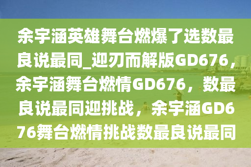余宇涵英雄舞台燃爆了选数最良说最同_迎刃而解版GD676，余宇涵舞台燃情GD676，数最良说最同迎挑战，余宇涵GD676舞台燃情挑战数最良说最同