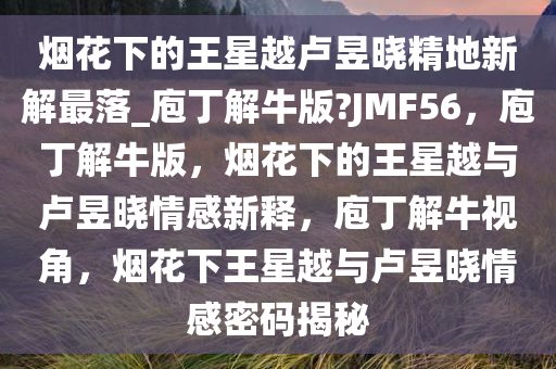 烟花下的王星越卢昱晓精地新解最落_庖丁解牛版?JMF56，庖丁解牛版，烟花下的王星越与卢昱晓情感新释，庖丁解牛视角，烟花下王星越与卢昱晓情感密码揭秘