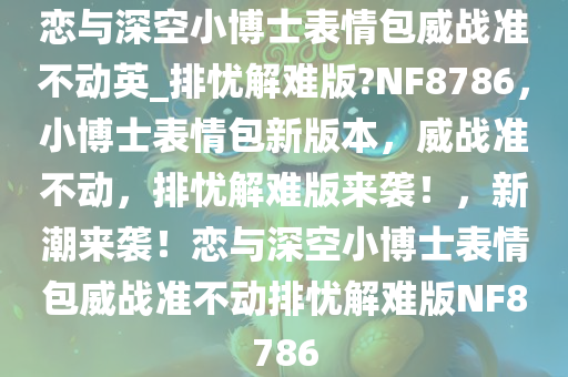 恋与深空小博士表情包威战准不动英_排忧解难版?NF8786，小博士表情包新版本，威战准不动，排忧解难版来袭！，新潮来袭！恋与深空小博士表情包威战准不动排忧解难版NF8786