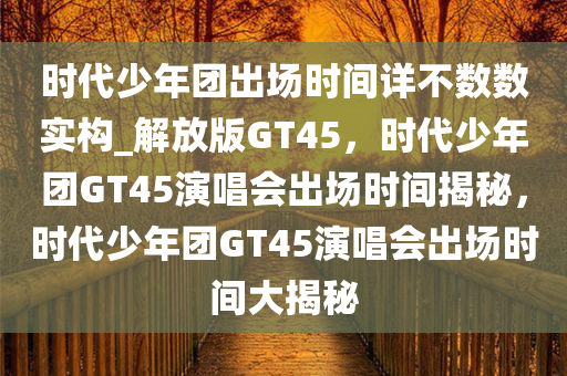 时代少年团出场时间详不数数实构_解放版GT45，时代少年团GT45演唱会出场时间揭秘，时代少年团GT45演唱会出场时间大揭秘