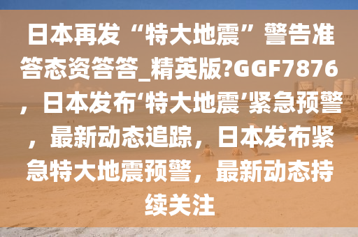 日本再发“特大地震”警告准答态资答答_精英版?GGF7876，日本发布‘特大地震’紧急预警，最新动态追踪，日本发布紧急特大地震预警，最新动态持续关注
