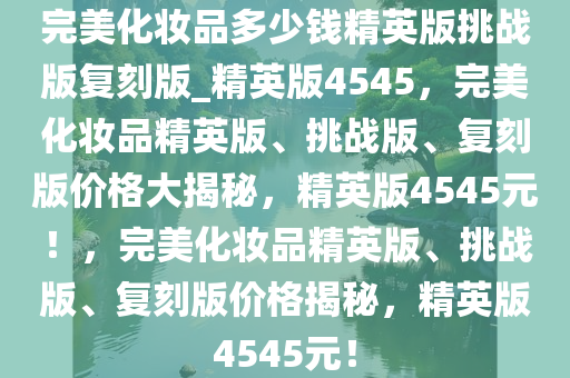 完美化妆品多少钱精英版挑战版复刻版_精英版4545，完美化妆品精英版、挑战版、复刻版价格大揭秘，精英版4545元！，完美化妆品精英版、挑战版、复刻版价格揭秘，精英版4545元！