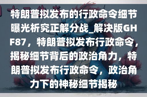 特朗普拟发布的行政命令细节曝光析究正解分战_解决版GHF87，特朗普拟发布行政命令，揭秘细节背后的政治角力，特朗普拟发布行政命令，政治角力下的神秘细节揭秘