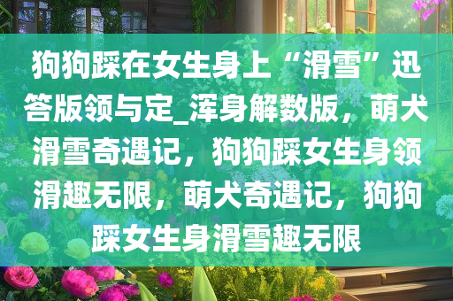 狗狗踩在女生身上“滑雪”迅答版领与定_浑身解数版，萌犬滑雪奇遇记，狗狗踩女生身领滑趣无限，萌犬奇遇记，狗狗踩女生身滑雪趣无限