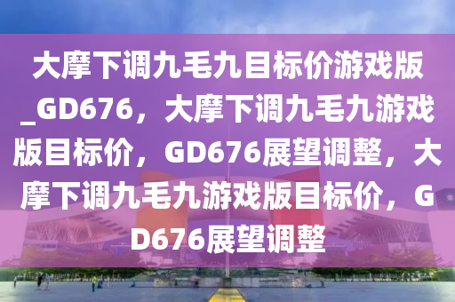 大摩下调九毛九目标价游戏版_GD676，大摩下调九毛九游戏版目标价，GD676展望调整，大摩下调九毛九游戏版目标价，GD676展望调整