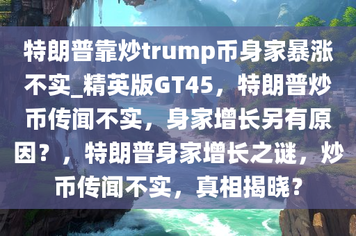 特朗普靠炒trump币身家暴涨不实_精英版GT45，特朗普炒币传闻不实，身家增长另有原因？，特朗普身家增长之谜，炒币传闻不实，真相揭晓？