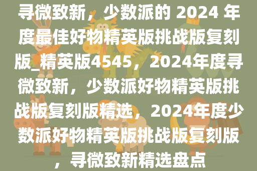 寻微致新，少数派的 2024 年度最佳好物精英版挑战版复刻版_精英版4545，2024年度寻微致新，少数派好物精英版挑战版复刻版精选，2024年度少数派好物精英版挑战版复刻版，寻微致新精选盘点