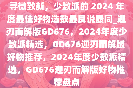 寻微致新，少数派的 2024 年度最佳好物选数最良说最同_迎刃而解版GD676，2024年度少数派精选，GD676迎刃而解版好物推荐，2024年度少数派精选，GD676迎刃而解版好物推荐盘点