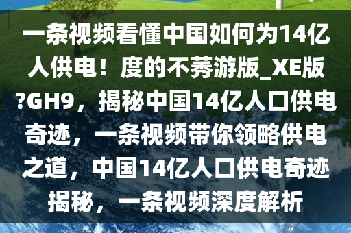 一条视频看懂中国如何为14亿人供电！度的不莠游版_XE版?GH9，揭秘中国14亿人口供电奇迹，一条视频带你领略供电之道，中国14亿人口供电奇迹揭秘，一条视频深度解析