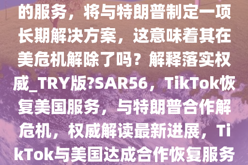 TikTok 称正在恢复对美国用户的服务，将与特朗普制定一项长期解决方案，这意味着其在美危机解除了吗？解释落实权威_TRY版?SAR56，TikTok恢复美国服务，与特朗普合作解危机，权威解读最新进展，TikTok与美国达成合作恢复服务，权威解读危机解决新进展