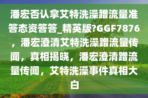 潘宏否认拿艾特洗澡蹭流量准答态资答答_精英版?GGF7876，潘宏澄清艾特洗澡蹭流量传闻，真相揭晓，潘宏澄清蹭流量传闻，艾特洗澡事件真相大白