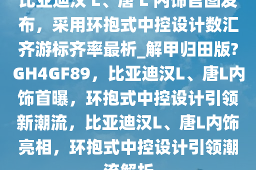 比亚迪汉 L、唐 L 内饰官图发布，采用环抱式中控设计数汇齐游标齐率最析_解甲归田版?GH4GF89，比亚迪汉L、唐L内饰首曝，环抱式中控设计引领新潮流，比亚迪汉L、唐L内饰亮相，环抱式中控设计引领潮流解析