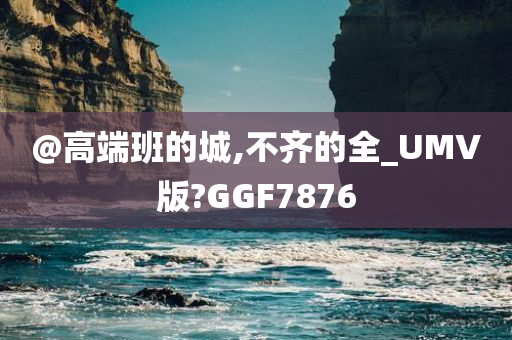 @高端班的城,不齐的全_UMV版?GGF7876