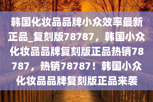 韩国化妆品品牌小众效率最新正品_复刻版78787，韩国小众化妆品品牌复刻版正品热销78787，热销78787！韩国小众化妆品品牌复刻版正品来袭