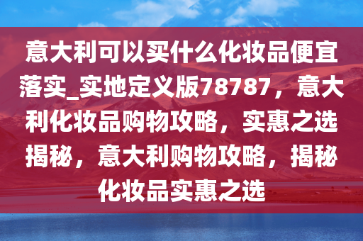 意大利可以买什么化妆品便宜落实_实地定义版78787，意大利化妆品购物攻略，实惠之选揭秘，意大利购物攻略，揭秘化妆品实惠之选