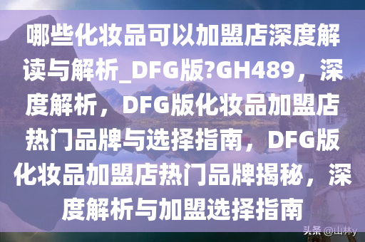哪些化妆品可以加盟店深度解读与解析_DFG版?GH489，深度解析，DFG版化妆品加盟店热门品牌与选择指南，DFG版化妆品加盟店热门品牌揭秘，深度解析与加盟选择指南