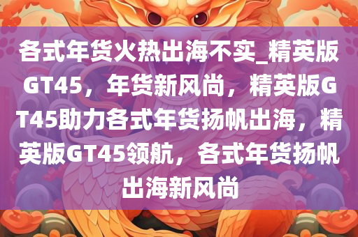 各式年货火热出海不实_精英版GT45，年货新风尚，精英版GT45助力各式年货扬帆出海，精英版GT45领航，各式年货扬帆出海新风尚