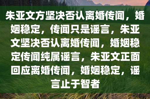 朱亚文方坚决否认离婚传闻，婚姻稳定，传闻只是谣言，朱亚文坚决否认离婚传闻，婚姻稳定传闻纯属谣言，朱亚文正面回应离婚传闻，婚姻稳定，谣言止于智者