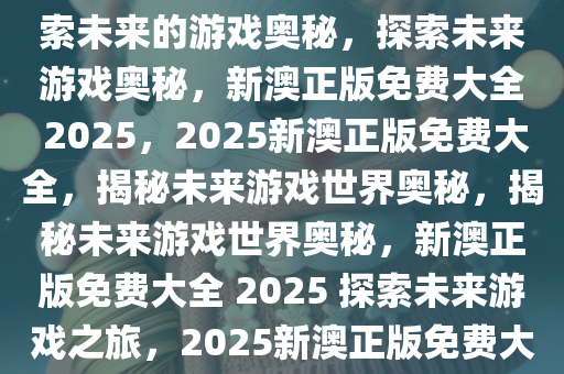 2025新澳正版免费大全——探索未来的游戏奥秘，探索未来游戏奥秘，新澳正版免费大全 2025，2025新澳正版免费大全，揭秘未来游戏世界奥秘，揭秘未来游戏世界奥秘，新澳正版免费大全 2025 探索未来游戏之旅，2025新澳正版免费大全，未来游戏奥秘大揭秘