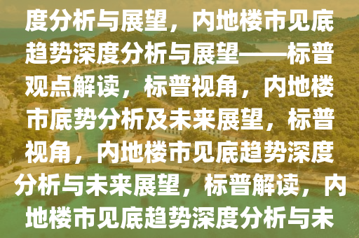 标普预计内地楼市已见底，深度分析与展望，内地楼市见底趋势深度分析与展望——标普观点解读，标普视角，内地楼市底势分析及未来展望，标普视角，内地楼市见底趋势深度分析与未来展望，标普解读，内地楼市见底趋势深度分析与未来展望