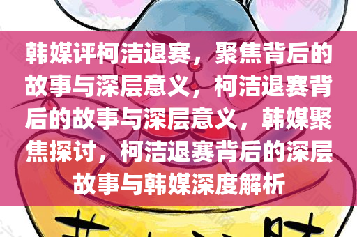 韩媒评柯洁退赛，聚焦背后的故事与深层意义，柯洁退赛背后的故事与深层意义，韩媒聚焦探讨，柯洁退赛背后的深层故事与韩媒深度解析