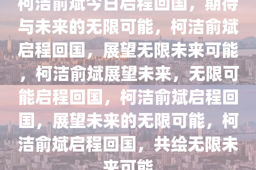 柯洁俞斌今日启程回国，期待与未来的无限可能，柯洁俞斌启程回国，展望无限未来可能，柯洁俞斌展望未来，无限可能启程回国，柯洁俞斌启程回国，展望未来的无限可能，柯洁俞斌启程回国，共绘无限未来可能