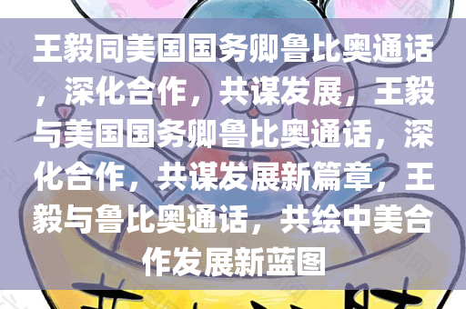 王毅同美国国务卿鲁比奥通话，深化合作，共谋发展，王毅与美国国务卿鲁比奥通话，深化合作，共谋发展新篇章，王毅与鲁比奥通话，共绘中美合作发展新蓝图