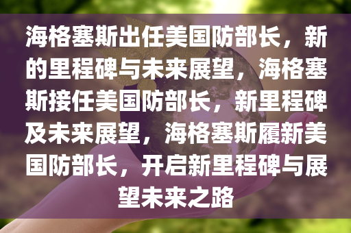 海格塞斯出任美国防部长，新的里程碑与未来展望，海格塞斯接任美国防部长，新里程碑及未来展望，海格塞斯履新美国防部长，开启新里程碑与展望未来之路
