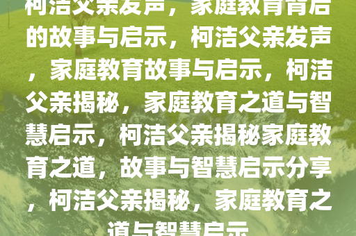 柯洁父亲发声，家庭教育背后的故事与启示，柯洁父亲发声，家庭教育故事与启示，柯洁父亲揭秘，家庭教育之道与智慧启示，柯洁父亲揭秘家庭教育之道，故事与智慧启示分享，柯洁父亲揭秘，家庭教育之道与智慧启示