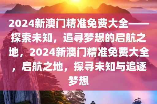 2024新澳门精准免费大全——探索未知，追寻梦想的启航之地，2024新澳门精准免费大全，启航之地，探寻未知与追逐梦想