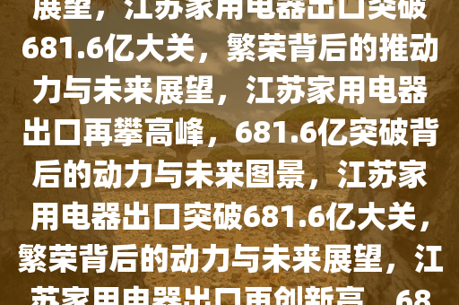 江苏出口家用电器突破681.6亿大关，繁荣背后的力量与未来展望，江苏家用电器出口突破681.6亿大关，繁荣背后的推动力与未来展望，江苏家用电器出口再攀高峰，681.6亿突破背后的动力与未来图景，江苏家用电器出口突破681.6亿大关，繁荣背后的动力与未来展望，江苏家用电器出口再创新高，681.6亿大关背后的动力与未来展望
