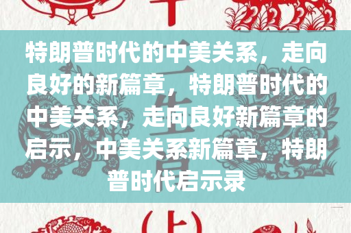 特朗普时代的中美关系，走向良好的新篇章，特朗普时代的中美关系，走向良好新篇章的启示，中美关系新篇章，特朗普时代启示录