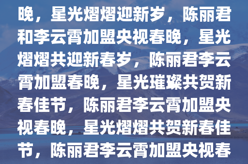 陈丽君李云霄官宣加盟央视春晚，星光熠熠迎新岁，陈丽君和李云霄加盟央视春晚，星光熠熠共迎新春岁，陈丽君李云霄加盟春晚，星光璀璨共贺新春佳节，陈丽君李云霄加盟央视春晚，星光熠熠共贺新春佳节，陈丽君李云霄加盟央视春晚，星光璀璨贺新春