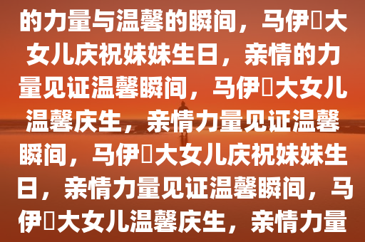 马伊琍大女儿为妹妹庆生，亲情的力量与温馨的瞬间，马伊琍大女儿庆祝妹妹生日，亲情的力量见证温馨瞬间，马伊琍大女儿温馨庆生，亲情力量见证温馨瞬间，马伊琍大女儿庆祝妹妹生日，亲情力量见证温馨瞬间，马伊琍大女儿温馨庆生，亲情力量见证温馨瞬间