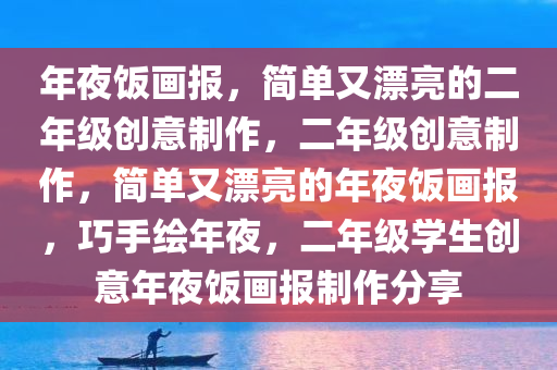 年夜饭画报，简单又漂亮的二年级创意制作，二年级创意制作，简单又漂亮的年夜饭画报，巧手绘年夜，二年级学生创意年夜饭画报制作分享今晚必出三肖2025_2025新澳门精准免费提供·精确判断