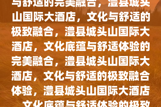 澧县城头山国际大酒店，文化与舒适的完美融合，澧县城头山国际大酒店，文化与舒适的极致融合，澧县城头山国际大酒店，文化底蕴与舒适体验的完美融合，澧县城头山国际大酒店，文化与舒适的极致融合体验，澧县城头山国际大酒店，文化底蕴与舒适体验的极致盛宴