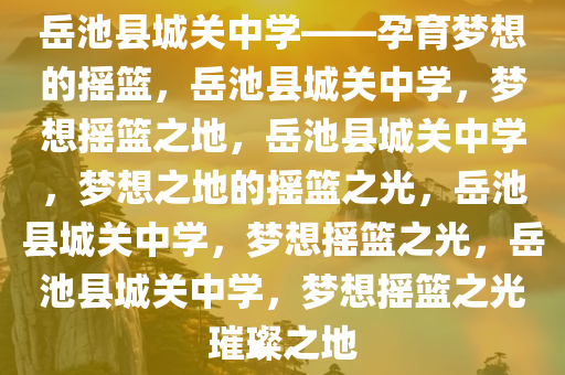 岳池县城关中学——孕育梦想的摇篮，岳池县城关中学，梦想摇篮之地，岳池县城关中学，梦想之地的摇篮之光，岳池县城关中学，梦想摇篮之光，岳池县城关中学，梦想摇篮之光璀璨之地